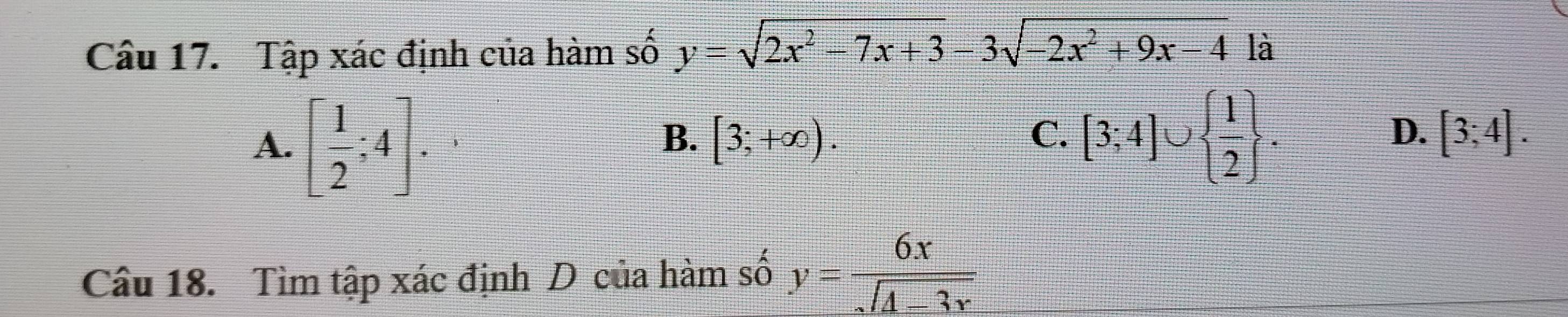 Tập xác định của hàm số y=sqrt(2x^2-7x+3)-3sqrt(-2x^2+9x-4) là
A. [ 1/2 ;4].
B. [3;+∈fty ). C. [3;4]∪   1/2 .
D. [3;4]. 
Câu 18. Tìm tập xác định D của hàm số y= 6x/sqrt(4-3x) 