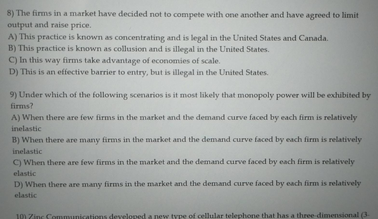 The firms in a market have decided not to compete with one another and have agreed to limit
output and raise price.
A) This practice is known as concentrating and is legal in the United States and Canada.
B) This practice is known as collusion and is illegal in the United States.
C) In this way firms take advantage of economies of scale.
D) This is an effective barrier to entry, but is illegal in the United States.
9) Under which of the following scenarios is it most likely that monopoly power will be exhibited by
firms?
A) When there are few firms in the market and the demand curve faced by each firm is relatively
inelastic
B) When there are many firms in the market and the demand curve faced by each firm is relatively
inelastic
C) When there are few firms in the market and the demand curve faced by each firm is relatively
elastic
D) When there are many firms in the market and the demand curve faced by each firm is relatively
elastic
10) Zinc Communications developed a new type of cellular telephone that has a three-dimensional (3-