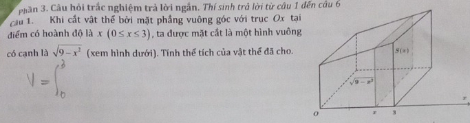 phần 3. Câu hỏi trắc nghiệm trả lời ngắn. Thí sinh trả lời từ câu 1 đến câu 6
cầu 1. Khi cắt vật thể bởi mặt phầng vuông góc với trục Ox tại
điểm có hoành độ là x(0≤ x≤ 3) , ta được mặt cắt là một hình vuông
có cạnh là sqrt(9-x^2) (xem hình dưới). Tính thể tích của vật thể đã cho.
r