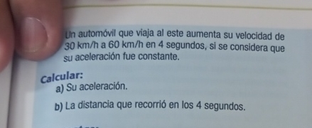 Un automóvil que viaja al este aumenta su velocidad de
30 km/h a 60 km/h en 4 segundos, si se considera que 
su aceleración fue constante. 
Calcular: 
a) Su aceleración. 
b) La distancia que recorrió en los 4 segundos.