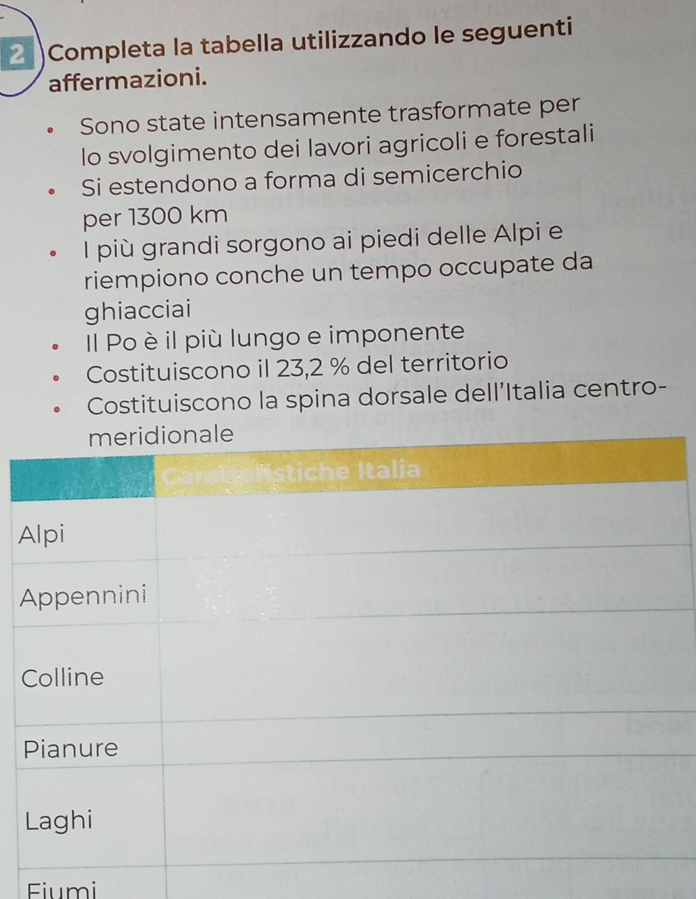 2 )Completa la tabella utilizzando le seguenti 
affermazioni. 
Sono state intensamente trasformate per 
lo svolgimento dei lavori agricoli e forestali 
Si estendono a forma di semicerchio 
per 1300 km
l più grandi sorgono ai piedi delle Alpi e 
riempiono conche un tempo occupate da 
ghiacciai 
Il Po è il più lungo e imponente 
Costituiscono il 23,2 % del territorio 
Costituiscono la spina dorsale dell'Italia centro- 
A 
Fiumi