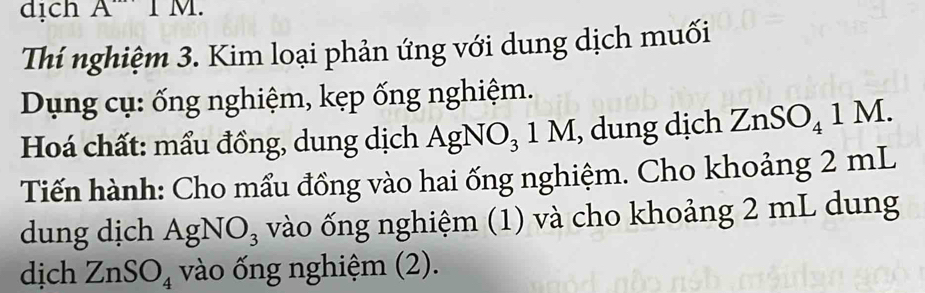 dịch A'' 1 M. 
Thí nghiệm 3. Kim loại phản ứng với dung dịch muối 
Dụng cụ: ống nghiệm, kẹp ống nghiệm. 
Hoá chất: mẩu đồng, dung dịch AgNO_31M , dung dịch ZnSO_41M. 
Tiến hành: Cho mẩu đồng vào hai ống nghiệm. Cho khoảng 2 mL
dung dịch AgNO_3 vào ống nghiệm (1) và cho khoảng 2 mL dung 
dịch ZnS ) O_4 vào ống nghiệm (2).