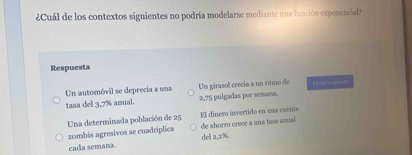 ¿Cuál de los contextos siguientes no podría modelarse mediante una función exponencial?
Respuesta
Un automóvil se deprecia a una Un girasol crecía a un ritmo de Enviar respuesta
tasa del 3,7% anual. 2,75 pulgadas por semana.
Una determinada población de 25 El dinero invertido en una cuenta
zombis agresivos se cuadriplica de ahorro crece a una tasa anual
del 2,2%.
cada semana.