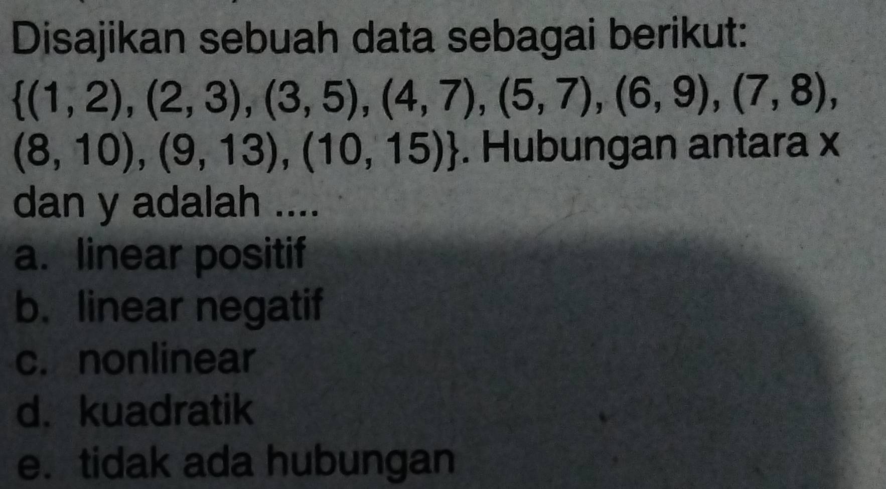 Disajikan sebuah data sebagai berikut:
 (1,2),(2,3),(3,5),(4,7),(5,7),(6,9),(7,8),
(8,10),(9,13),(10,15). Hubungan antara x
dan y adalah ....
a. linear positif
b. linear negatif
c. nonlinear
d. kuadratik
e. tidak ada hubungan