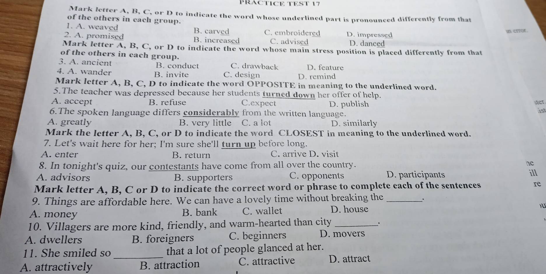 PRACTICE TEST 17
Mark letter A, B, C, or D to indicate the word whose underlined part is pronounced differently from that
of the others in each group.
1. A. weaved B. carved C. embroidered D. impressed
in error.
2. A. promised B. increased C. advised D. danced
Mark letter A, B, C, or D to indicate the word whose main stress position is placed differently from that
of the others in each group.
3. A. ancient B. conduct C. drawback D. feature
4. A. wander B. invite C. design
D. remind
Mark letter A, B, C, D to indicate the word OPPOSITE in meaning to the underlined word.
5.The teacher was depressed because her students turned down her offer of help.
A. accept B. refuse C.expect D. publish
ster.
6.The spoken language differs considerably from the written language. ist
A. greatly B. very little C. a lot D. similarly
Mark the letter A, B, C, or D to indicate the word CLOSEST in meaning to the underlined word.
7. Let's wait here for her; I'm sure she'll turn up before long.
A. enter B. return C. arrive D. visit
8. In tonight's quiz, our contestants have come from all over the country. ne
A. advisors B. supporters C. opponents
D. participants ill
Mark letter A, B, C or D to indicate the correct word or phrase to complete each of the sentences re
9. Things are affordable here. We can have a lovely time without breaking the_
·
A. money B. bank C. wallet D. house u
10. Villagers are more kind, friendly, and warm-hearted than city_
.
A. dwellers B. foreigners C. beginners
D. movers
11. She smiled so _that a lot of people glanced at her.
A. attractively B. attraction C. attractive
D. attract