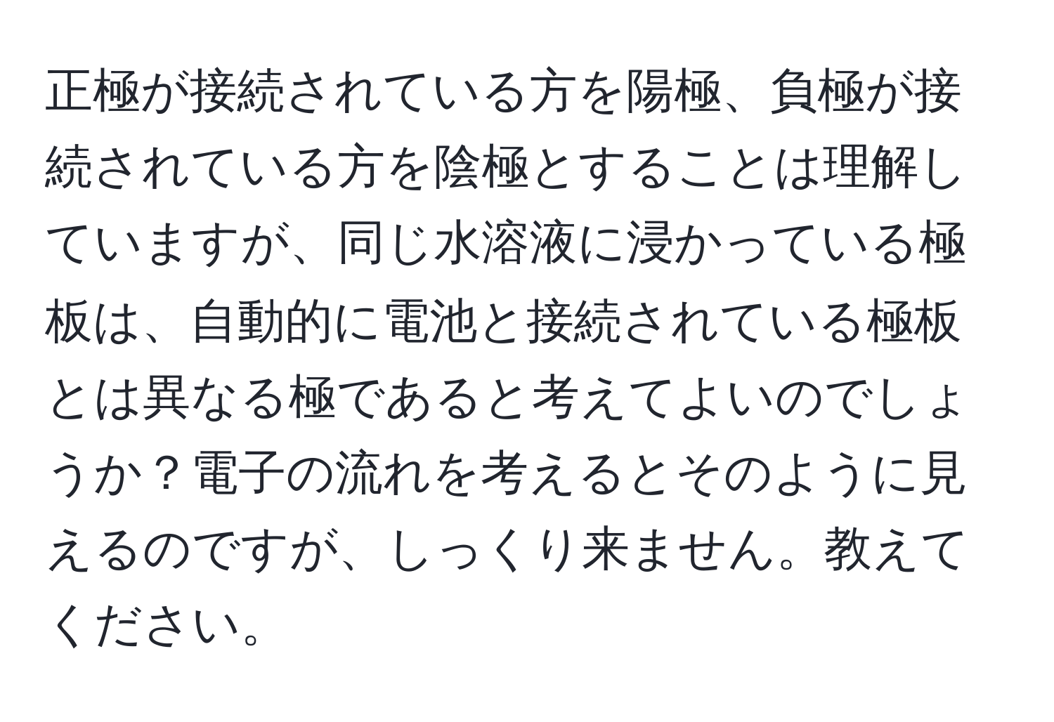 正極が接続されている方を陽極、負極が接続されている方を陰極とすることは理解していますが、同じ水溶液に浸かっている極板は、自動的に電池と接続されている極板とは異なる極であると考えてよいのでしょうか？電子の流れを考えるとそのように見えるのですが、しっくり来ません。教えてください。