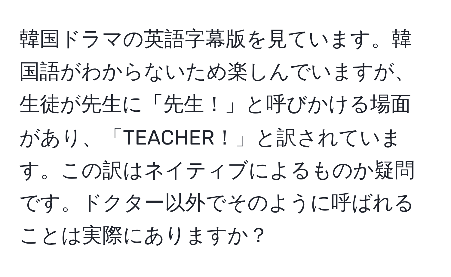 韓国ドラマの英語字幕版を見ています。韓国語がわからないため楽しんでいますが、生徒が先生に「先生！」と呼びかける場面があり、「TEACHER！」と訳されています。この訳はネイティブによるものか疑問です。ドクター以外でそのように呼ばれることは実際にありますか？