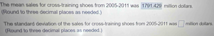 The mean sales for cross-training shoes from 2005-2011 was 1791.429 million dollars. 
(Round to three decimal places as needed.) 
The standard deviation of the sales for cross-training shoes from 2005-2011 was □ million dollars. 
(Round to three decimal places as needed.)