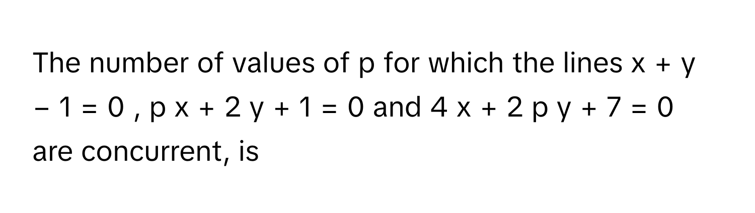 The number of values of p      for which the lines x  +  y  −  1  =  0  ,      p  x  +  2  y  +  1  =  0      and 4  x  +  2  p  y  +  7  =  0      are concurrent, is