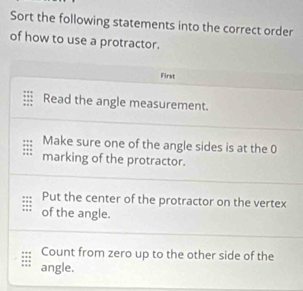 Sort the following statements into the correct order 
of how to use a protractor. 
First 
Read the angle measurement. 
Make sure one of the angle sides is at the 0
marking of the protractor. 
Put the center of the protractor on the vertex 
of the angle. 
Count from zero up to the other side of the 
angle.