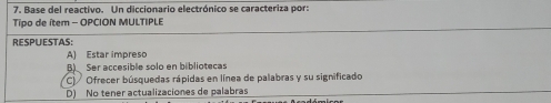 Base del reactivo. Un diccionario electrónico se caracteriza por:
Tipo de ítem - OPCION MULTIPLE
RESPUESTAS:
A) Estar impreso
B) Ser accesible solo en bibliotecas
C)/ Ofrecer búsquedas rápidas en línea de palabras y su significado
D) No tener actualizaciones de palabras