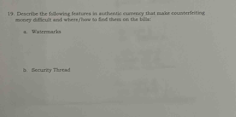 Describe the following features in authentic currency that make counterfeiting 
money difficult and where/how to find them on the bills: 
a. Watermarks 
b. Security Thread