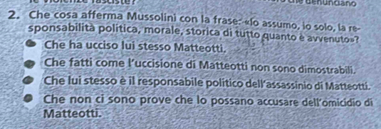 denunciano
2. Che cosa afferma Mussolini con la frase: «lo assumo, io solo, la re-
sponsabilità politica, morale, storica di tutto quanto è avvenuto»?
Che ha ucciso lui stesso Matteotti.
Che fatti come l’uccisione di Matteotti non sono dimostrabili.
Che lui stesso è il responsabile politico dell'assassinio di Matteotti.
Che non ci sono prove che lo possano accusare dell'omicidio di
Matteotti.