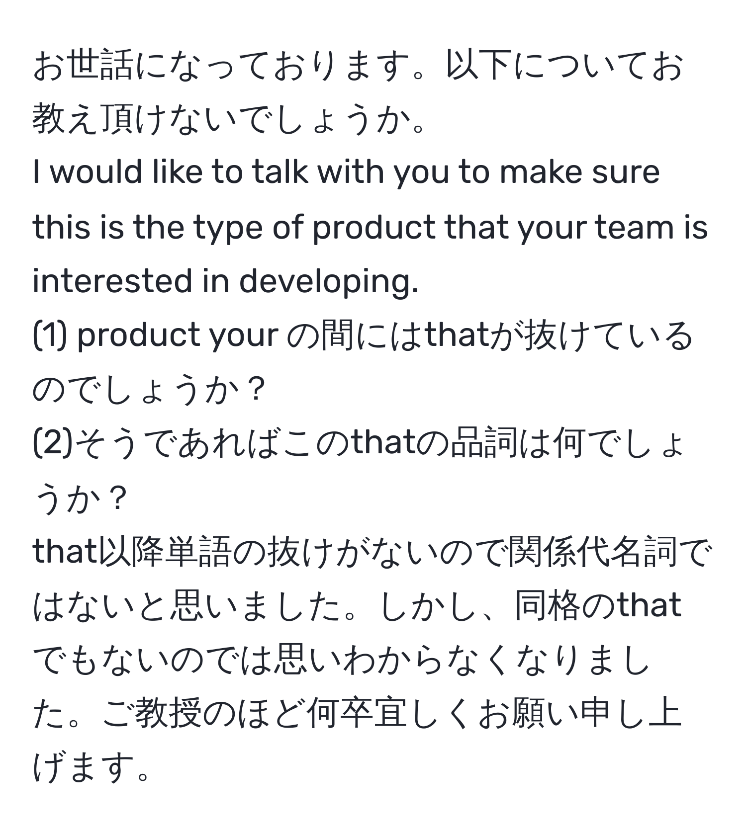 お世話になっております。以下についてお教え頂けないでしょうか。  
I would like to talk with you to make sure this is the type of product that your team is interested in developing.  
(1) product your の間にはthatが抜けているのでしょうか？  
(2)そうであればこのthatの品詞は何でしょうか？  
that以降単語の抜けがないので関係代名詞ではないと思いました。しかし、同格のthatでもないのでは思いわからなくなりました。ご教授のほど何卒宜しくお願い申し上げます。