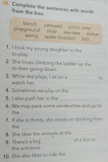 Complete the sentences with words
from the box.
bench carousel picnic area
playground slide see-saw statue
swing water fountain zoo
1. I took my young daughter to the
to play.
_
2. She loves climbing the ladder up the_
to then going down.
3. While she plays, I sit on a_
to
watch her.
4. Sometimes we play on the _.
5. I also push her in the_
6. We may pack some sandwiches and go to
the_
7. If she is thirsty, she insists on drinking from
the_
.
8. She likes the animals at the_
9. There's a big _of a lion at
the entrance.
10. She also likes to ride the_
.