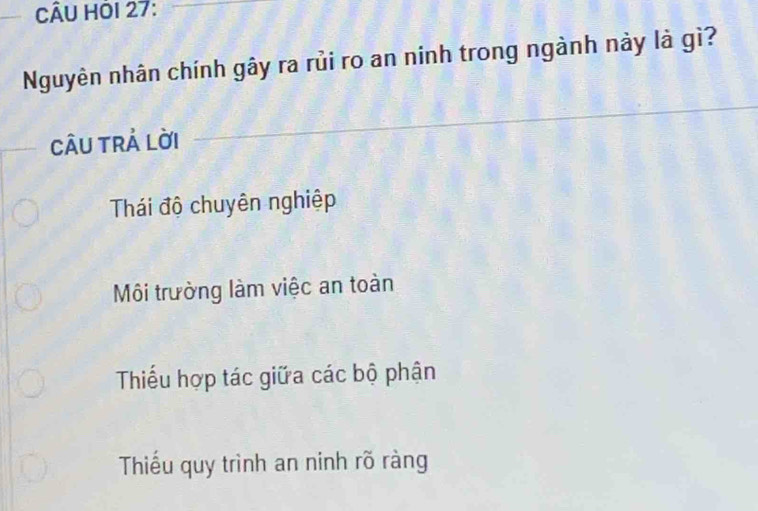 CÂU HÔI 27:
Nguyên nhân chính gây ra rủi ro an ninh trong ngành này là gì?
câu trả lời
Thái độ chuyên nghiệp
Môi trường làm việc an toàn
Thiểu hợp tác giữa các bộ phận
Thiếu quy trình an ninh rõ ràng