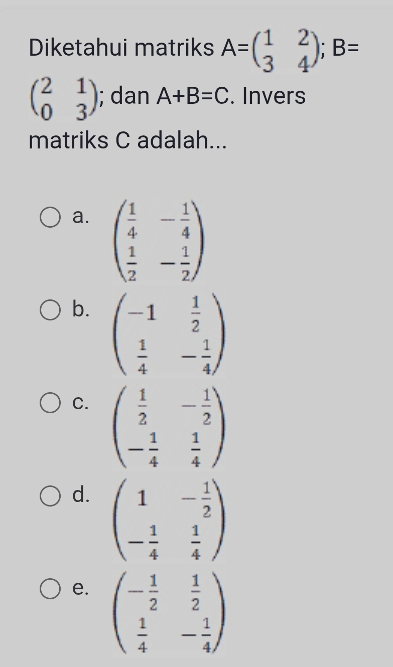 Diketahui matriks A=beginpmatrix 1&2 3&4endpmatrix; B=
beginpmatrix 2&1 0&3endpmatrix; dan A+B=C. Invers
matriks C adalah...
a. beginpmatrix  1/4 &- 1/4   1/2 &- 1/2 endpmatrix
b. beginpmatrix -1& 1/2   1/4 &- 1/4 endpmatrix
C. beginpmatrix  1/2 &- 1/2  - 1/4 & 1/4 endpmatrix
d. beginpmatrix 1&- 1/2  - 1/4 & 1/4 endpmatrix
e. beginpmatrix - 1/2 & 1/2   1/4 &- 1/4 endpmatrix