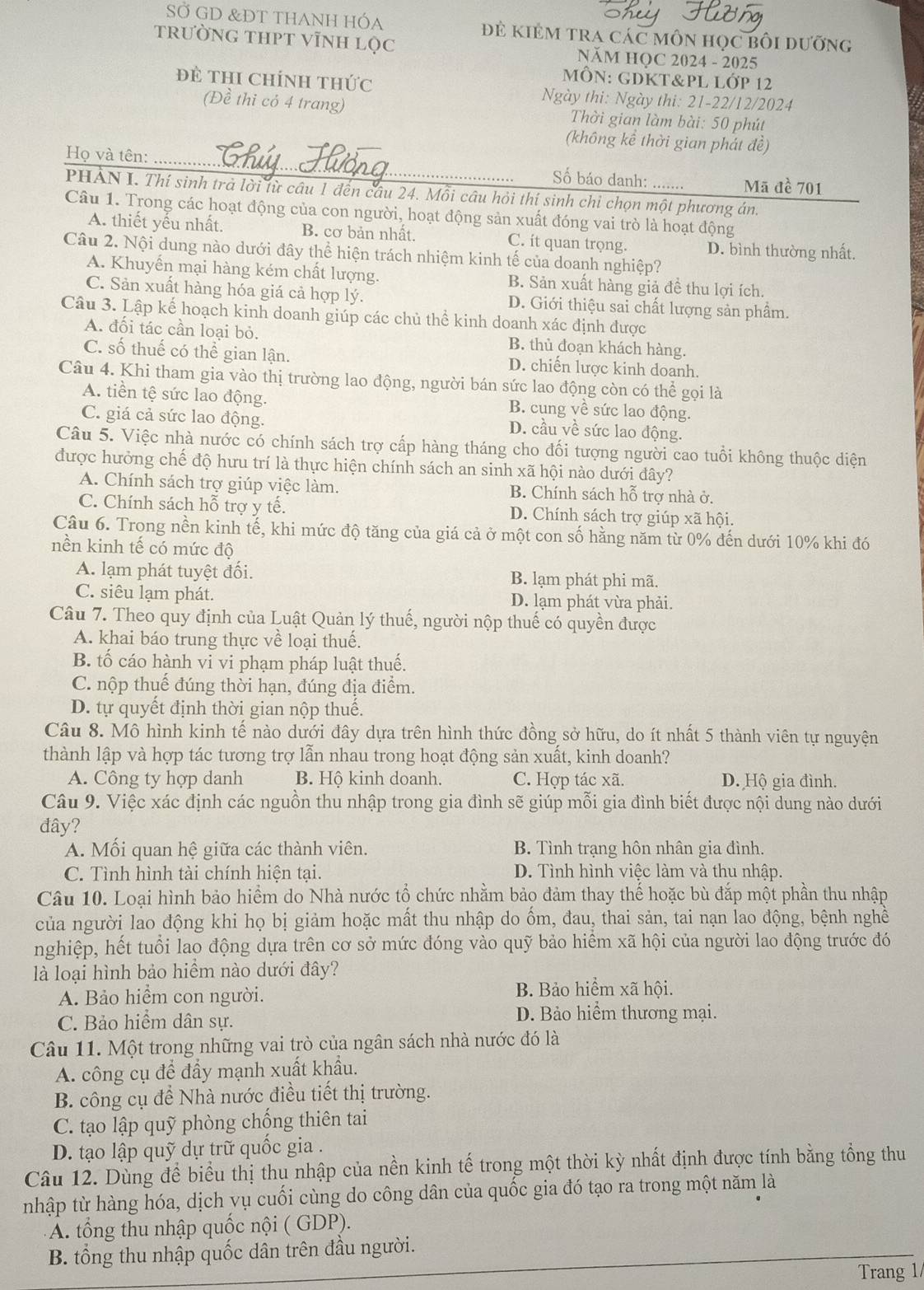 SỞ GD &ĐT THANH HÓa đ kiẻm tra các môn học bối dưỡng
tRƯỜNG THPT VĩNH Lọc NăM HQC 2024 - 2025
mÔN: gDKt&Pl lớp 12
ĐE THI ChíNH tHức Ngày thi: Ngày thi: 21-22/12/2024
(Đề thi có 4 trang)  Thời gian làm bài: 50 phút
(không kể thời gian phát đề)
Họ và tên:_
Số báo danh: ....... Mã đề 701
PHẢN I. Thí sinh trà lời lừ câu 1 đến câu 24. Mỗi câu hỏi thí sinh chỉ chọn một phương án.
Câu 1. Trong các hoạt động của con người, hoạt động sản xuất đóng vai trò là hoạt động
A. thiết yếu nhất. B. cơ bản nhất. C. it quan trọng. D. bình thường nhất.
Câu 2. Nội dung nào dưới đây thể hiện trách nhiệm kinh tế của doanh nghiệp?
A. Khuyển mại hàng kém chất lượng. B. Sản xuất hàng giả đề thu lợi ích,
C. Sản xuất hàng hóa giá cả hợp lý. D. Giới thiệu sai chất lượng sản phầm.
Câu 3. Lập kế hoạch kinh doanh giúp các chủ thể kinh doanh xác định được
A. đối tác cần loại bỏ. B. thủ đoạn khách hàng.
C. số thuế có thể gian lận. D. chiến lược kinh doanh.
Câu 4. Khi tham gia vào thị trường lao động, người bán sức lao động còn có thể gọi là
A. tiền tệ sức lao động. B. cung về sức lao động.
C. giá cả sức lao động. D. cầu về sức lao động.
Câu 5. Việc nhà nước có chính sách trợ cấp hàng tháng cho đối tượng người cao tuổi không thuộc diện
được hưởng chế độ hưu trí là thực hiện chính sách an sinh xã hội nào dưới đây?
A. Chính sách trợ giúp việc làm. B. Chính sách hỗ trợ nhà ở.
C. Chính sách hỗ trợ y tế. D. Chính sách trợ giúp xã hội.
Câu 6. Trong nền kinh tế, khi mức độ tăng của giá cả ở một con số hằng năm từ 0% đến dưới 10% khi đó
nền kinh tế có mức độ
A. lạm phát tuyệt đối. B. lạm phát phi mã.
C. siêu lạm phát. D. lạm phát vừa phải.
Câu 7. Theo quy định của Luật Quản lý thuế, người nộp thuế có quyền được
A. khai báo trung thực về loại thuế.
B. tố cáo hành vi vi phạm pháp luật thuế.
C. nộp thuế đúng thời hạn, đúng địa điểm.
D. tự quyết định thời gian nộp thuế.
Câu 8. Mô hình kinh tế nào dưới đây dựa trên hình thức đồng sở hữu, do ít nhất 5 thành viên tự nguyện
thành lập và hợp tác tương trợ lẫn nhau trong hoạt động sản xuất, kinh doanh?
A. Công ty hợp danh B. Hộ kinh doanh. C. Hợp tác xã. D. Hộ gia đình.
Câu 9. Việc xác định các nguồn thu nhập trong gia đình sẽ giúp mỗi gia đình biết được nội dung nào dưới
đây?
A. Mối quan hệ giữa các thành viên. B. Tình trạng hôn nhân gia đình.
C. Tình hình tài chính hiện tại. D. Tình hình việc làm và thu nhập.
Câu 10. Loại hình bảo hiểm do Nhà nước tổ chức nhằm bảo đảm thay thế hoặc bù đắp một phần thu nhập
của người lao động khi họ bị giảm hoặc mất thu nhập do ổm, đau, thai sản, tai nạn lao động, bệnh nghề
nghiệp, hết tuổi lao động dựa trên cơ sở mức đóng vào quỹ bảo hiểm xã hội của người lao động trước đó
là loại hình bảo hiểm nào dưới đây?
A. Bảo hiểm con người. B. Bảo hiểm xã hội.
C. Bảo hiểm dân sự. D. Bảo hiểm thương mại.
Câu 11. Một trong những vai trò của ngân sách nhà nước đó là
A. công cụ để đầy mạnh xuất khẩu.
B. công cụ để Nhà nước điều tiết thị trường.
C. tạo lập quỹ phòng chống thiên tai
D. tạo lập quỹ dự trữ quốc gia .
Câu 12. Dùng để biểu thị thu nhập của nền kinh tế trong một thời kỳ nhất định được tính bằng tổng thu
nhập từ hàng hóa, dịch vụ cuối cùng do công dân của quốc gia đó tạo ra trong một năm là
A. tổng thu nhập quốc nội ( GDP).
B. tổng thu nhập quốc dân trên đầu người.
Trang 1