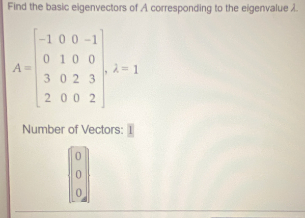 Find the basic eigenvectors of A corresponding to the eigenvalue λ.
A=beginbmatrix -1&0&0&-1 0&1&0&0 3&0&2&3 2&0&0&2endbmatrix , 2=1
Number of Vectors: 1
beginbmatrix 0 0 0endbmatrix