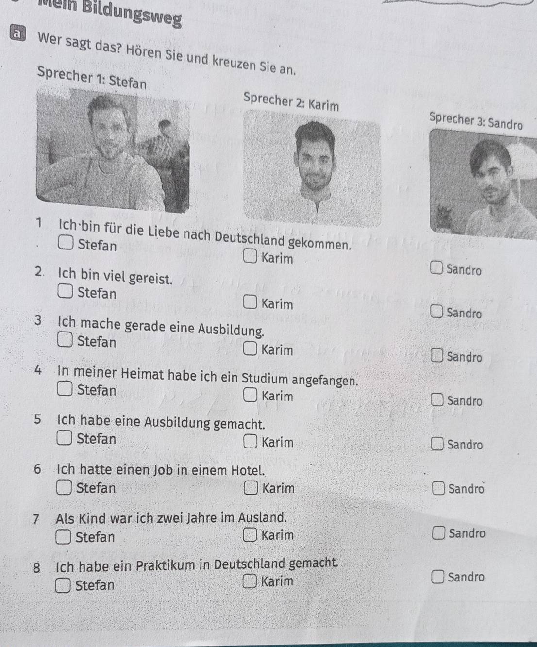 Mein Bildungsweg
arWer sagt das? Hören Sie und kreuzen Sie an.
Sprecher 1: Stefan Sprecher 2: KarimSprecher 
1 Ich bin für die Liebe nach Deutschland gekommen.
Stefan Karim Sandro
2. Ich bin viel gereist.
Stefan Karim Sandro
3 Ich mache gerade eine Ausbildung.
Stefan Karim
Sandro
4 In meiner Heimat habe ich ein Studium angefangen.
Stefan Sandro
Karim
5 Ich habe eine Ausbildung gemacht.
Stefan Karim Sandro
6 Ich hatte einen Job in einem Hotel.
Stefan Karim Sandro
7 Als Kind war ich zwei Jahre im Ausland.
Stefan Karim Sandro
8 Ich habe ein Praktikum in Deutschland gemacht.
Stefan Karim Sandro