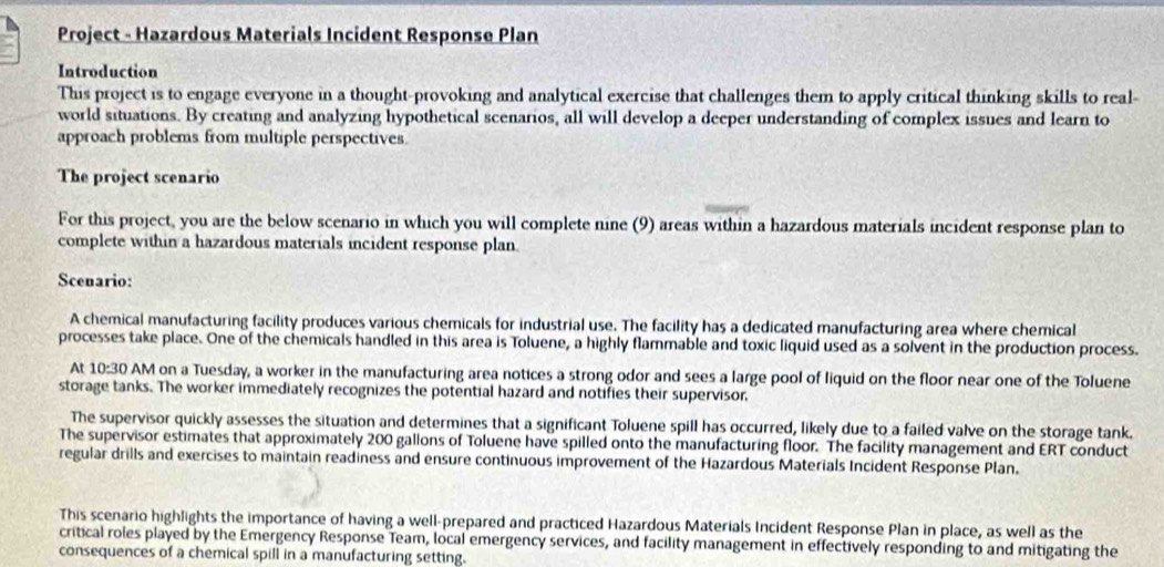 Project - Hazardous Materials Incident Response Plan 
Introduction 
This project is to engage everyone in a thought-provoking and analytical exercise that challenges them to apply critical thinking skills to real- 
world situations. By creating and analyzing hypothetical scenarios, all will develop a deeper understanding of complex issues and learn to 
approach problems from multiple perspectives. 
The project scenario 
For this project, you are the below scenario in which you will complete nine (9) areas within a hazardous materials incident response plan to 
complete within a hazardous materials incident response plan. 
Scenario: 
A chemical manufacturing facility produces various chemicals for industrial use. The facility has a dedicated manufacturing area where chemical 
processes take place. One of the chemicals handled in this area is Toluene, a highly flammable and toxic liquid used as a solvent in the production process. 
At 10:30 0 AM on a Tuesday, a worker in the manufacturing area notices a strong odor and sees a large pool of liquid on the floor near one of the Toluene 
storage tanks. The worker immediately recognizes the potential hazard and notifies their supervisor, 
The supervisor quickly assesses the situation and determines that a significant Toluene spill has occurred, likely due to a failed valve on the storage tank. 
The supervisor estimates that approximately 200 gallons of Toluene have spilled onto the manufacturing floor. The facility management and ERT conduct 
regular drills and exercises to maintain readiness and ensure continuous improvement of the Hazardous Materials Incident Response Plan. 
This scenario highlights the importance of having a well-prepared and practiced Hazardous Materials Incident Response Plan in place, as well as the 
critical roles played by the Emergency Response Team, local emergency services, and facility management in effectively responding to and mitigating the 
consequences of a chemical spill in a manufacturing setting.