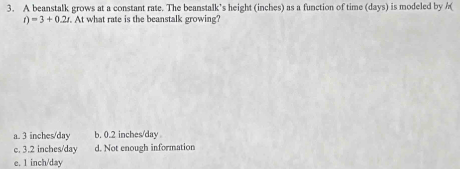 A beanstalk grows at a constant rate. The beanstalk’s height (inches) as a function of time (days) is modeled by h (
D =3+0.2t. At what rate is the beanstalk growing?
a. 3 inches/day b. 0.2 inches/day
c. 3.2 inches/day d. Not enough information
e. 1 inch/day