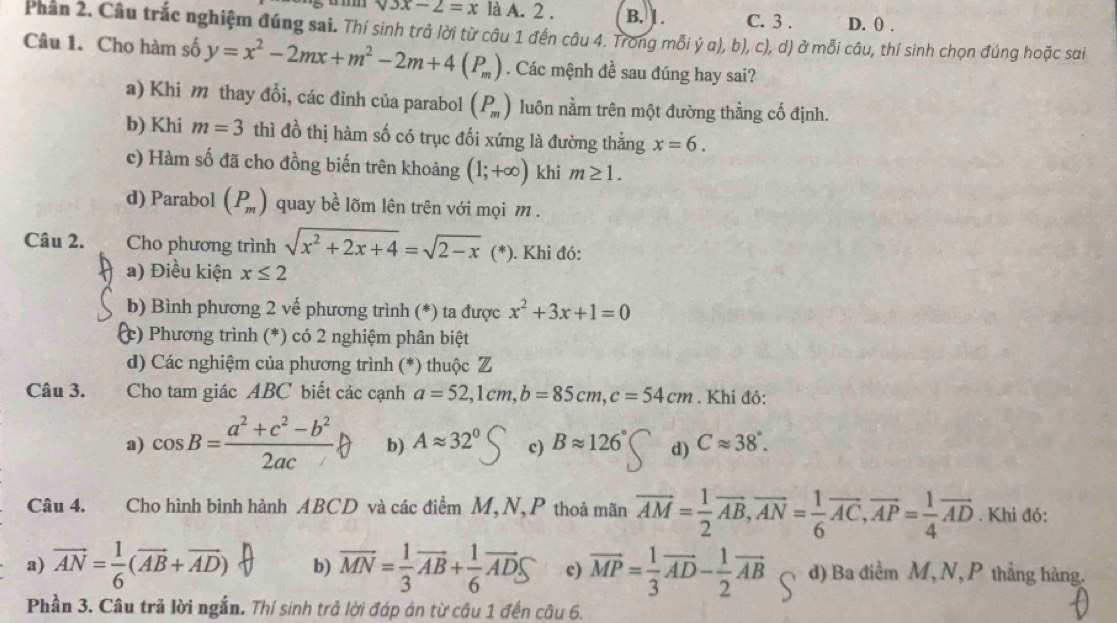 surd 3x-2=x là A. 2 . B. 1. C. 3 . D. () .
Phân 2. Câu trắc nghiệm đúng sai. Thí sinh trả lời từ câu 1 đến câu 4. Trong mỗi ý α), b), c), d) ở mỗi câu, thí sinh chọn đúng hoặc sai
Câu 1. Cho hàm số y=x^2-2mx+m^2-2m+4(P_m). Các mệnh đề sau đúng hay sai?
a) Khi m thay đổi, các đỉnh của parabol (P_m) luôn nằm trên một đường thằng cố định.
b) Khi m=3 thì đồ thị hàm số có trục đối xứng là đường thẳng x=6.
c) Hàm số đã cho đồng biến trên khoảng (1;+∈fty ) khi m≥ 1.
d) Parabol (P_m) quay bề lõm lên trên với mọi m .
Câu 2. Cho phương trình sqrt(x^2+2x+4)=sqrt(2-x) (*). Khi đó:
a) Điều kiện x≤ 2
b) Bình phương 2 vế phương trình (*) ta được x^2+3x+1=0
c) Phương trình (*) có 2 nghiệm phân biệt
d) Các nghiệm của phương trình (*) thuộc Z
Câu 3. Cho tam giác ABC biết các cạnh a=52,1cm,b=85cm,c=54cm. Khi đó:
a) cos B= (a^2+c^2-b^2)/2ac  b) Aapprox 32° c) Bapprox 126° d) Capprox 38°.
Câu 4. Cho hình bình hành ABCD và các điểm M,N,P thoả mãn overline AM= 1/2 overline AB,vector AN= 1/6 vector AC,vector AP= 1/4 vector AD. Khi đó:
a) vector AN= 1/6 (vector AB+vector AD) b) MN=-AB+2ADS c) vector MP= 1/3 vector AD- 1/2 vector AB d) Ba điểm M,N, P thẳng hàng.
Phần 3. Câu trã lời ngắn, Thí sinh trở lời đáp án từ câu 1 đến câu 6.