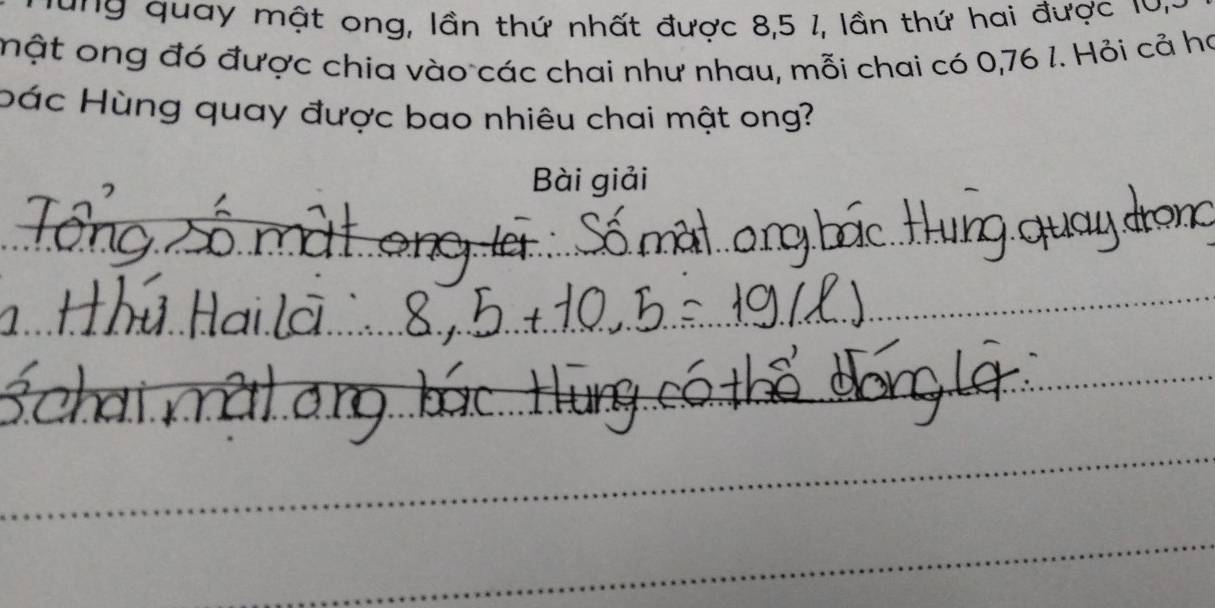 ung quay mật ong, lần thứ nhất được 8, 5 1, lần thứ hai được lư 
mật ong đó được chia vào các chai như nhau, mỗi chai có 0,76 l. Hỏi cả ha 
bác Hùng quay được bao nhiêu chai mật ong? 
Bài giải