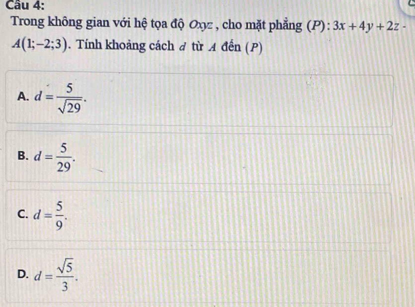 Trong không gian với hệ tọa độ Oxyz , cho mặt phẳng (P):3x+4y+2z-
A(1;-2;3). Tính khoảng cách đ từ A đến (P)
A. d= 5/sqrt(29) .
B. d= 5/29 .
C. d= 5/9 .
D. d= sqrt(5)/3 .