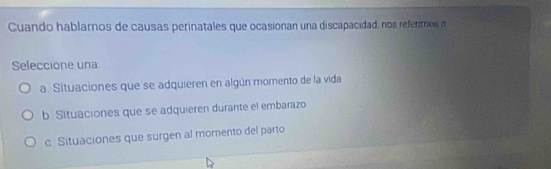 Cuando hablamos de causas perinatales que ocasionan una discapacidad, nos refermos a
Seleccione una:
a. Situaciones que se adquieren en algún momento de la vida
b Situaciones que se adquieren durante el embarazo
c Situaciones que surgen al momento del parto