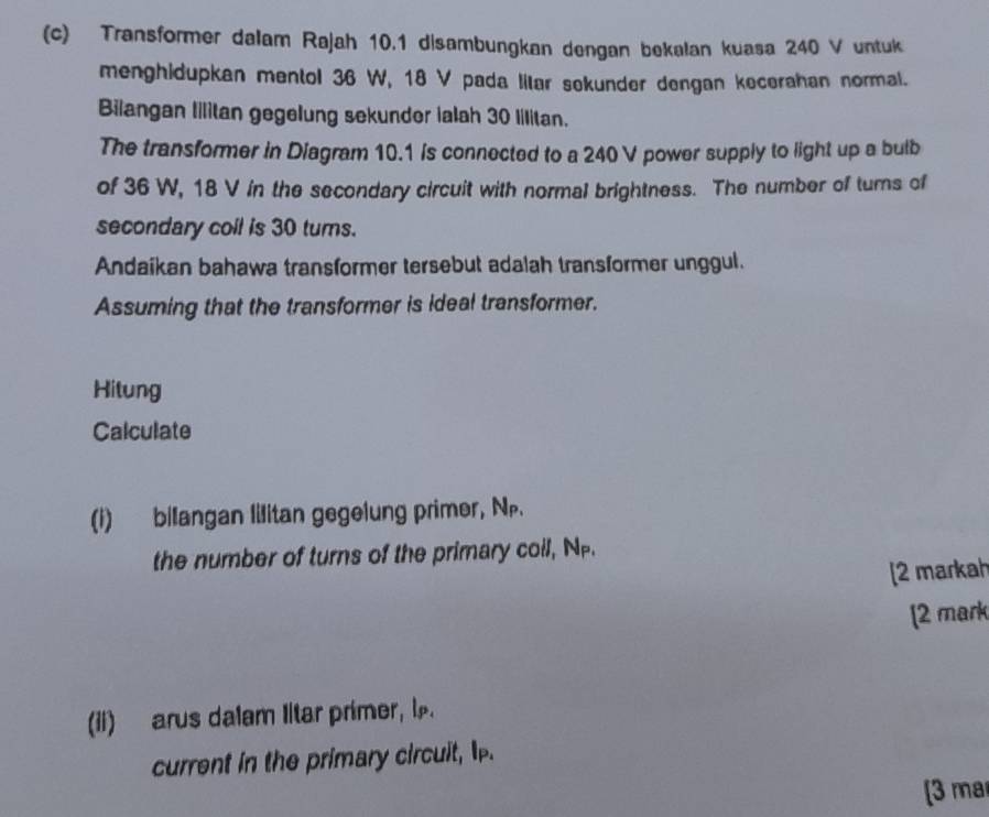 Transformer dalam Rajah 10.1 disambungkan dengan bekalan kuasa 240 V untuk 
menghidupkan mentol 36 W, 18 V pada litar sekunder dengan kecerahan normal. 
Bilangan lilitan gegelung sekunder ialah 30 lilitan. 
The transformer in Diagram 10.1 is connected to a 240 V power supply to light up a bulb 
of 36 W, 18 V in the secondary circuit with normal brightness. The number of turns of 
secondary coil is 30 turns. 
Andaikan bahawa transformer tersebut adalah transformer unggul. 
Assuming that the transformer is ideal transformer. 
Hitung 
Calculate 
(i) bilangan lilitan gegelung primer, N. 
the number of turns of the primary coll, N -. 
[2 markah 
[2 mark 
(ii) arus dalam Iltar primer, l. 
current in the primary circuit, p. 
[3 ma