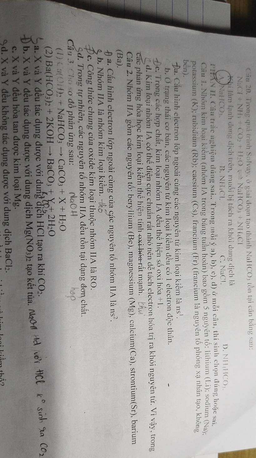 Trong quá trình Solvay, ở giai đoạn tạo thành Na HCO_3 tồn tại cân bằng sau:
N aCI+NH_3+CO_2+H_2Oleftharpoons NaHCO_3+NH_4CI
Khi làm lạnh dung dịch trên, muối bị tách ra khỏi dung dịch là
A NaHC( )_3. B. NH₄Cl. C. NaCl.
D. NH_4HCO_3.
PHAN II. Câu trắc nghiệm dúng sai.. Trong mỗi ý a), b), c), d) ở mỗi câu, thí sinh chọn đúng hoặc sai.
Câu 1. Nhóm kim loại kiểm (nhóm IA trong bảng tuần hoàn) bao gồm 5 nguyên tố: lithium (Li); sodium (Na);
potassium (K); rubidium (Rb); caesium (Cs), francium (Fr) (francium là nguyên tố phóng xạ nhân tạo, không
bền).
Đa. Cấu hình electron lớp ngoài cùng các nguyên tử kim loại kiềm là ns^1.
b. Ở trạng thái cơ bản, các nguyên tử kim loại kiềm đều có 1 electron độc thân.
)c. Trong các hợp chất, kim loại nhóm IA đều thể hiện số oxi hóa +1.
d. Kim loại nhóm IA có thể điện cực chuẩn rất nhỏ nên dễ tách electron hóa trị ra khỏi nguyên tử. Vì vậy, trong
các phản ứng hóa học kim loại kiềm thể hiện tính oxi hóa rất mạnh.
Câu 2. Nhóm IIA gồm các nguyên tố: beryllium (Be), magnessium (Mg), calcium(Ca), strontium(Sr), barium
(Ba).
a. Cấu hình electron lớp ngoài cùng của các nguyên tố nhóm IIA là ns^2.
b. Nhóm IIA là nhóm kim loại kiểm.
Oc. Công thức chung của oxide kim loại thuộc nhóm IIA là RO.
d. Trong tự nhiên, các nguyên tố nhóm IIA đều tồn tại dạng đơn chất.
Câu 3. Cho sơ đồ phản ứng sau:
(1) Ca(CH)_2+NaHCO_3to CaCO_3+X+H_2O
(2) Ba(HCO_3)_2+2KOHto BaCO_3+Y+2H_2O
a. X và Y đều tác dụng được với dung dịch HCl tạo ra khí CO_2.
b. X và Y đều tác dụng được với dung dịch Mg(NO_3) 2 tạo kết tủa.
c. X và Y đều hòa tan được kim loại Mg.
%d. X và Y đều không tác dụng được với dung dịch BaCl_2.