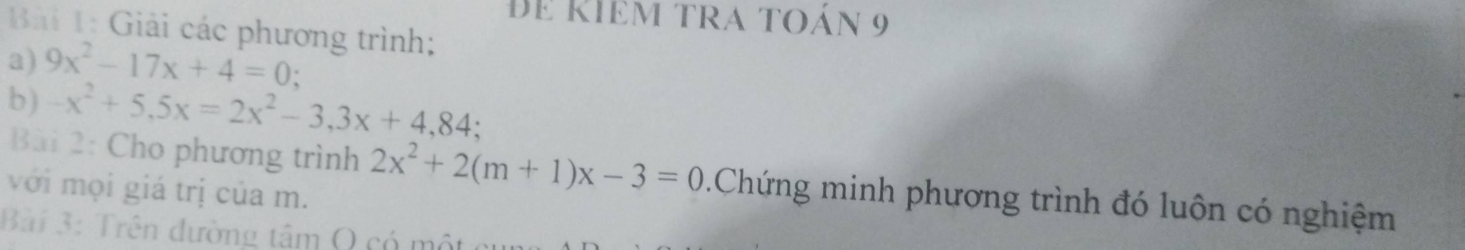 đe Kiêm tra toán 9
Bải 1: Giải các phương trình;
a) 9x^2-17x+4=0.
b) -x^2+5,5x=2x^2-3,3x+4,84: 
Bài 2: Cho phương trình 2x^2+2(m+1)x-3=0.Chứng minh phương trình đó luôn có nghiệm
với mọi giá trị của m.
Bài 3: Trên đường tâm Q có một