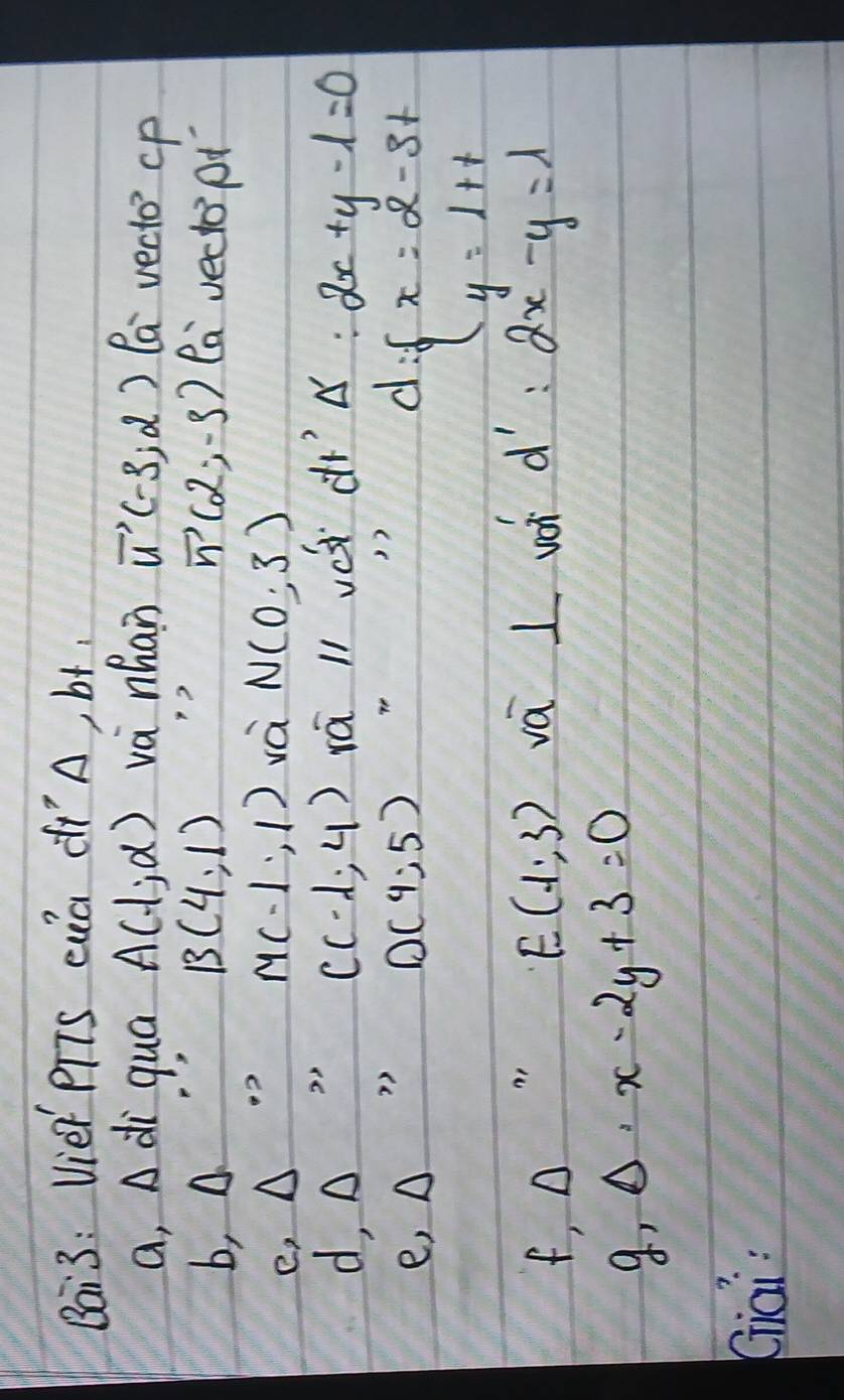 Bai3: Vie PTTS ca dIA, bt 
a, A di qua A(-1,alpha ) va nhan vector u(-3,2) la vecto cp 
b, A B(4,1) 1?
vector n(2,-3) la veclopt 
e, △
M(-1,1) và N(0,3)
C(-1,4) rá ll vè drǒ. :2x+y-1=0
d, △ )) 
e ,△
D(4;5)
d= x=2-3t y=1+t
f,Delta
E(-1,3) vá I woh d':2x-y=l
g,Delta · x-2y+3=0
Kiāi