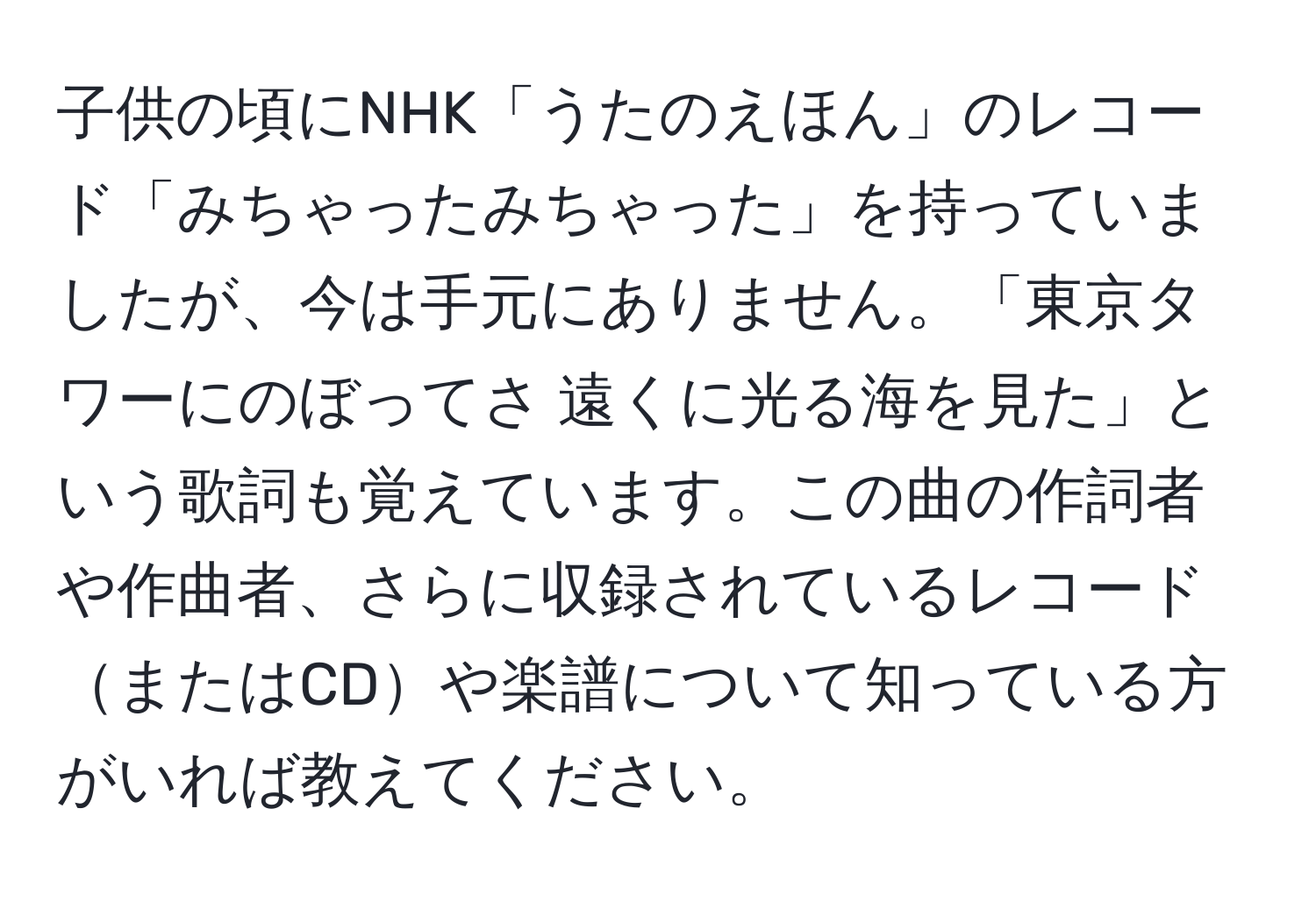 子供の頃にNHK「うたのえほん」のレコード「みちゃったみちゃった」を持っていましたが、今は手元にありません。「東京タワーにのぼってさ 遠くに光る海を見た」という歌詞も覚えています。この曲の作詞者や作曲者、さらに収録されているレコードまたはCDや楽譜について知っている方がいれば教えてください。