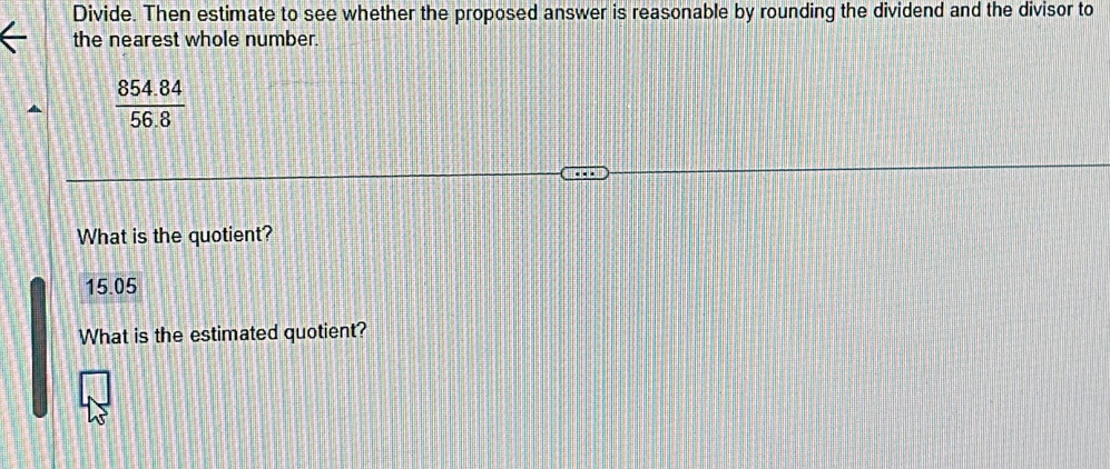 Divide. Then estimate to see whether the proposed answer is reasonable by rounding the dividend and the divisor to 
the nearest whole number.
 (854.84)/56.8 
What is the quotient?
15.05
What is the estimated quotient?