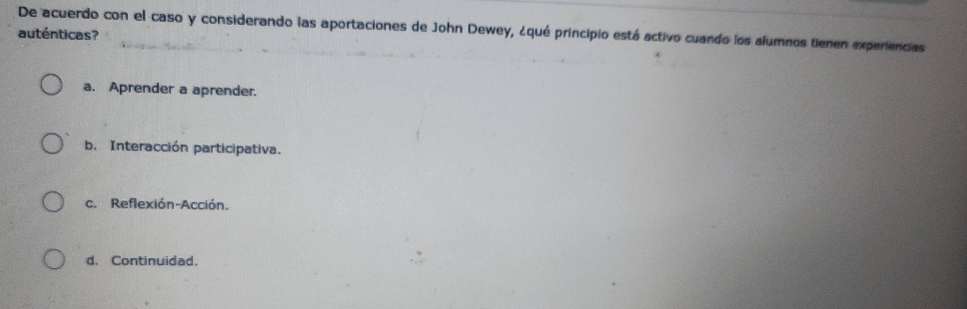 De acuerdo con el caso y considerando las aportaciones de John Dewey, ¿qué principio está activo cuando los alumnos tienen experiencias
auténticas?
a. Aprender a aprender.
b. Interacción participativa.
c. Reflexión-Acción.
d. Continuidad.