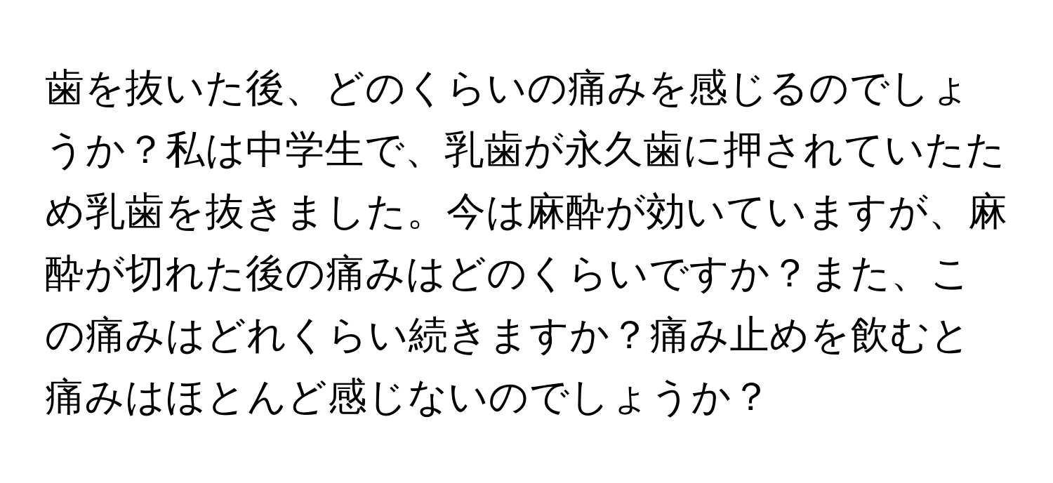 歯を抜いた後、どのくらいの痛みを感じるのでしょうか？私は中学生で、乳歯が永久歯に押されていたため乳歯を抜きました。今は麻酔が効いていますが、麻酔が切れた後の痛みはどのくらいですか？また、この痛みはどれくらい続きますか？痛み止めを飲むと痛みはほとんど感じないのでしょうか？