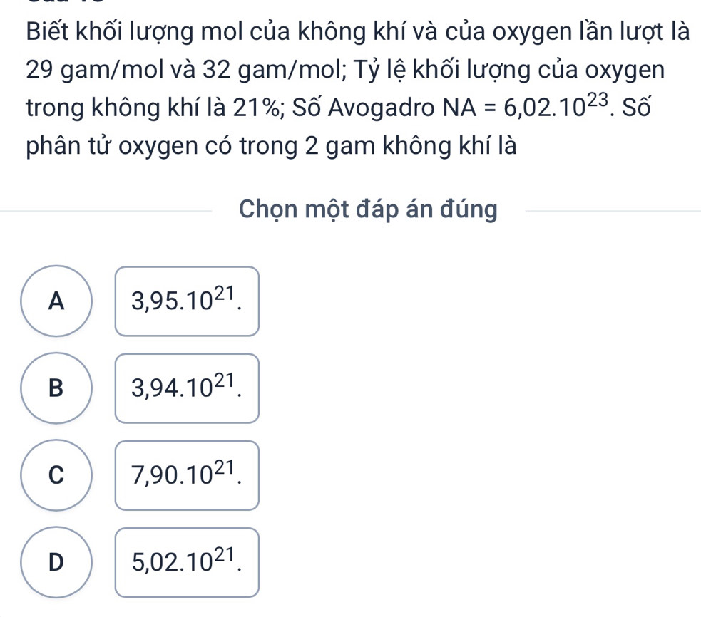 Biết khối lượng mol của không khí và của oxygen lần lượt là
29 gam/mol và 32 gam/mol; Tỷ lệ khối lượng của oxygen
trong không khí là 21%; Số Avogadro NA=6,02.10^(23). Số
phân tử oxygen có trong 2 gam không khí là
Chọn một đáp án đúng
A 3,95.10^(21).
B 3,94.10^(21).
C 7,90.10^(21).
D 5,02.10^(21).