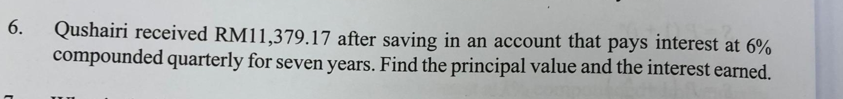 Qushairi received RM11,379.17 after saving in an account that pays interest at 6%
compounded quarterly for seven years. Find the principal value and the interest earned.