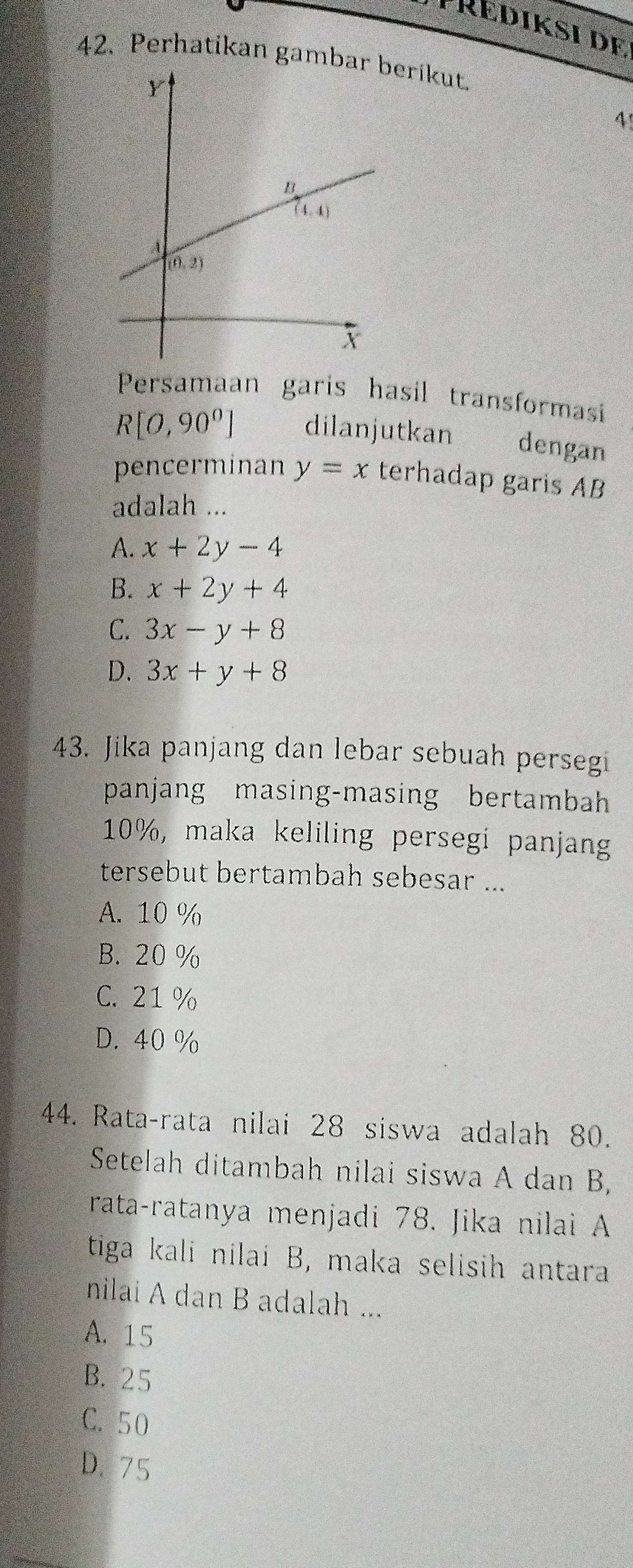 PRédiksi de
42. Perhatikan gamberikut.
4'
Persamaan garis hasil transformasi
R[O,90°] dilanjutkan T dengan
pencerminan y=x terhadap garis AB
adalah ...
A. x+2y-4
B. x+2y+4
C. 3x-y+8
D. 3x+y+8
43. Jika panjang dan lebar sebuah persegi
panjang masing-masing bertambah
10%, maka keliling persegi panjang
tersebut bertambah sebesar ...
A. 10 %
B. 20 %
C. 21 %
D. 40 %
44. Rata-rata nilai 28 siswa adalah 80.
Setelah ditambah nilai siswa A dan B,
rata-ratanya menjadi 78. Jika nilai A
tiga kali nilai B, maka selisih antara
nilai A dan B adalah ...
A. 15
B. 25
C. 50
D.75