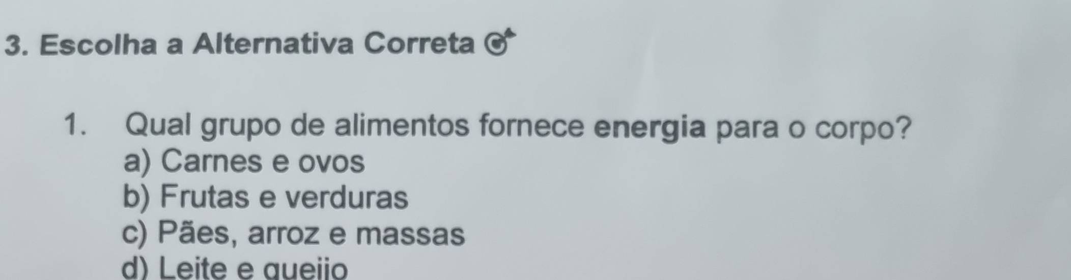 Escolha a Alternativa Correta odot 
1. Qual grupo de alimentos fornece energia para o corpo?
a) Carnes e ovos
b) Frutas e verduras
c) Pães, arroz e massas
d) Leite e queiio