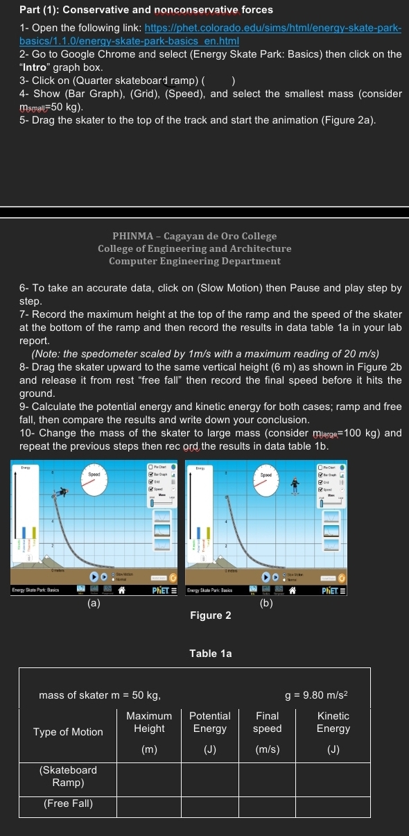 Part (1): Conservative and nonconservative forces
1- Open the following link: https://phet.colorado.edu/sims/html/energy-skate-park-
basics/1.1.0/energy-skate-park-basics en.html
2- Go to Google Chrome and select (Energy Skate Park: Basics) then click on the
“Intro” graph box.
3- Click on (Quarter skateboard ramp) ( )
4- Show (Bar Graph), (Grid), (Speed), and select the smallest mass (consider
msma=50 kg).
5- Drag the skater to the top of the track and start the animation (Figure 2a).
PHINMA - Cagayan de Oro College
College of Engineering and Architecture
Computer Engineering Department
6- To take an accurate data, click on (Slow Motion) then Pause and play step by
step.
7- Record the maximum height at the top of the ramp and the speed of the skater
at the bottom of the ramp and then record the results in data table 1a in your lab
report.
(Note: the spedometer scaled by 1m/s with a maximum reading of 20 m/s)
8- Drag the skater upward to the same vertical height (6 m) as shown in Figure 2b
and release it from rest “free fall” then record the final speed before it hits the
ground.
9- Calculate the potential energy and kinetic energy for both cases; ramp and free
fall, then compare the results and write down your conclusion.
10- Change the mass of the skater to large mass (consider m_large=100 kg and
repeat the previous steps then rec ord the results in data table 1b.
T Bar Gragh
ergy Skulo Park: Basics PhET 
(a) (b)
Figure 2
Table 1a