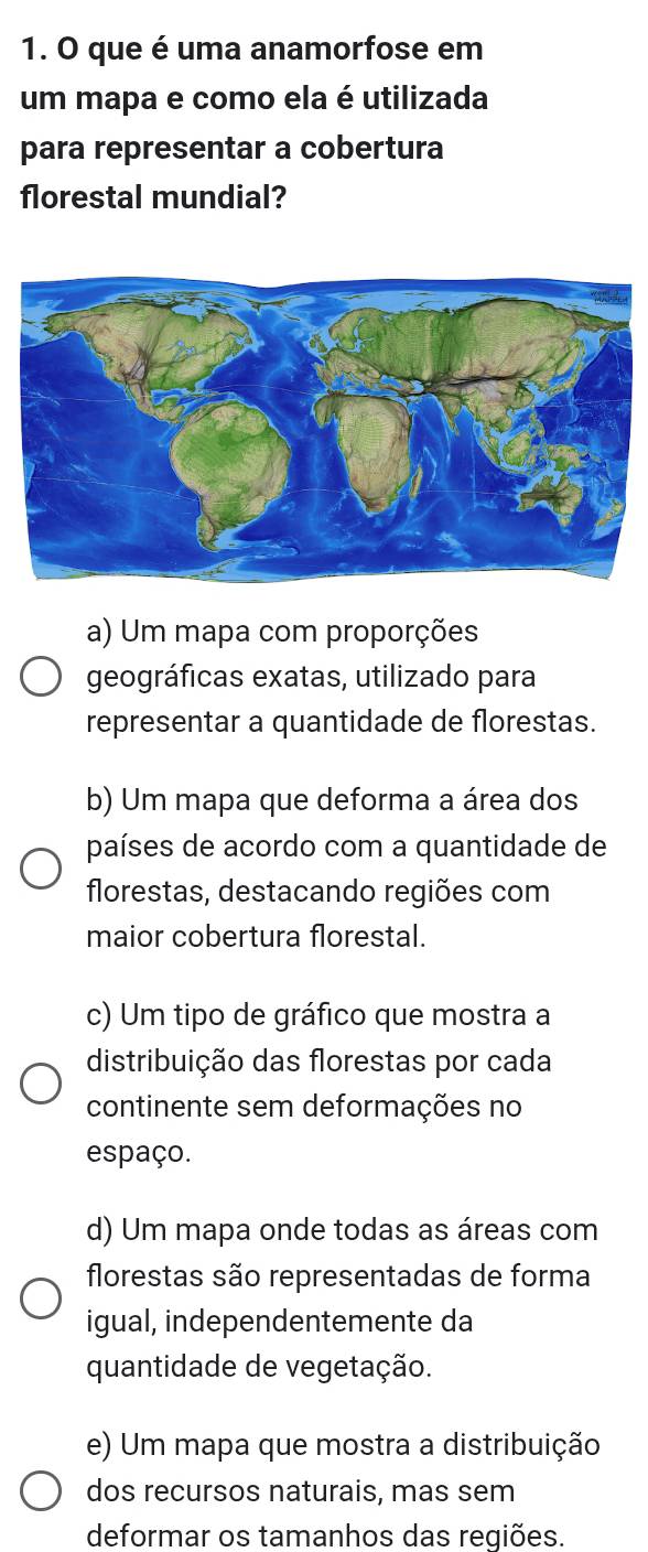 que é uma anamorfose em
um mapa e como ela é utilizada
para representar a cobertura
florestal mundial?
a) Um mapa com proporções
geográficas exatas, utilizado para
representar a quantidade de florestas.
b) Um mapa que deforma a área dos
países de acordo com a quantidade de
florestas, destacando regiões com
maior cobertura florestal.
c) Um tipo de gráfico que mostra a
distribuição das florestas por cada
continente sem deformações no
espaço.
d) Um mapa onde todas as áreas com
florestas são representadas de forma
igual, independentemente da
quantidade de vegetação.
e) Um mapa que mostra a distribuição
dos recursos naturais, mas sem
deformar os tamanhos das regiões.