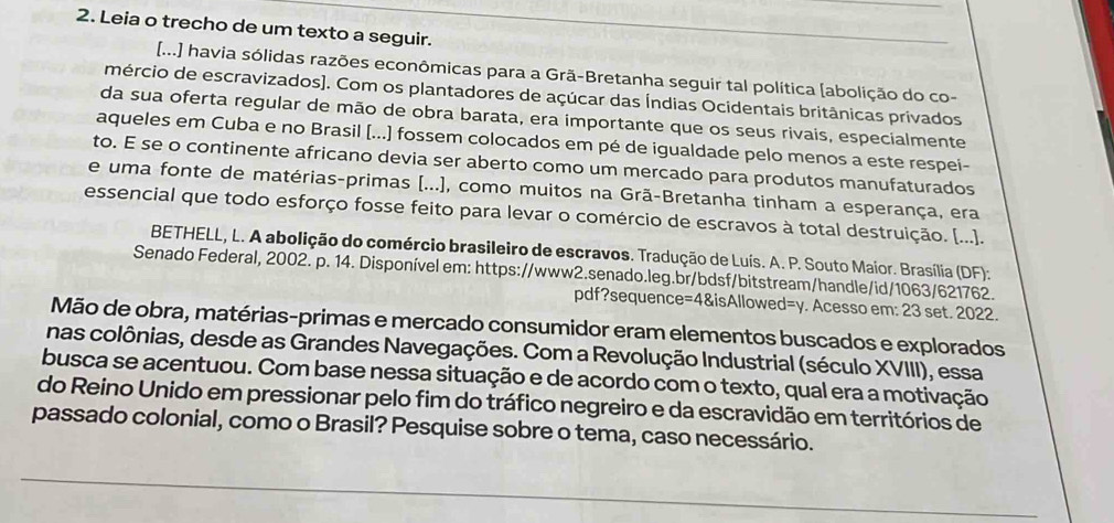 Leia o trecho de um texto a seguir.
[...] havia sólidas razões econômicas para a Grã-Bretanha seguir tal política [abolição do co-
mércio de escravizados). Com os plantadores de açúcar das Índias Ocidentais britânicas privados
da sua oferta regular de mão de obra barata, era importante que os seus rivais, especialmente
aqueles em Cuba e no Brasil [...) fossem colocados em pé de igualdade pelo menos a este respei-
to. E se o continente africano devia ser aberto como um mercado para produtos manufaturados
e uma fonte de matérias-primas [...], como muitos na Grã-Bretanha tinham a esperança, era
essencial que todo esforço fosse feito para levar o comércio de escravos à total destruição. [...].
BETHELL, L. A abolição do comércio brasileiro de escravos. Tradução de Luís. A. P. Souto Maior. Brasília (DF):
Senado Federal, 2002. p. 14. Disponível em: https://www2.senado.leg.br/bdsf/bitstream/handle/id/1063/621762.
pdf?sequence=4&isAllowed=y. Acesso em: 23 set. 2022.
Mão de obra, matérias-primas e mercado consumidor eram elementos buscados e explorados
nas colônias, desde as Grandes Navegações. Com a Revolução Industrial (século XVIII), essa
busca se acentuou. Com base nessa situação e de acordo com o texto, qual era a motivação
do Reino Unido em pressionar pelo fim do tráfico negreiro e da escravidão em territórios de
passado colonial, como o Brasil? Pesquise sobre o tema, caso necessário.