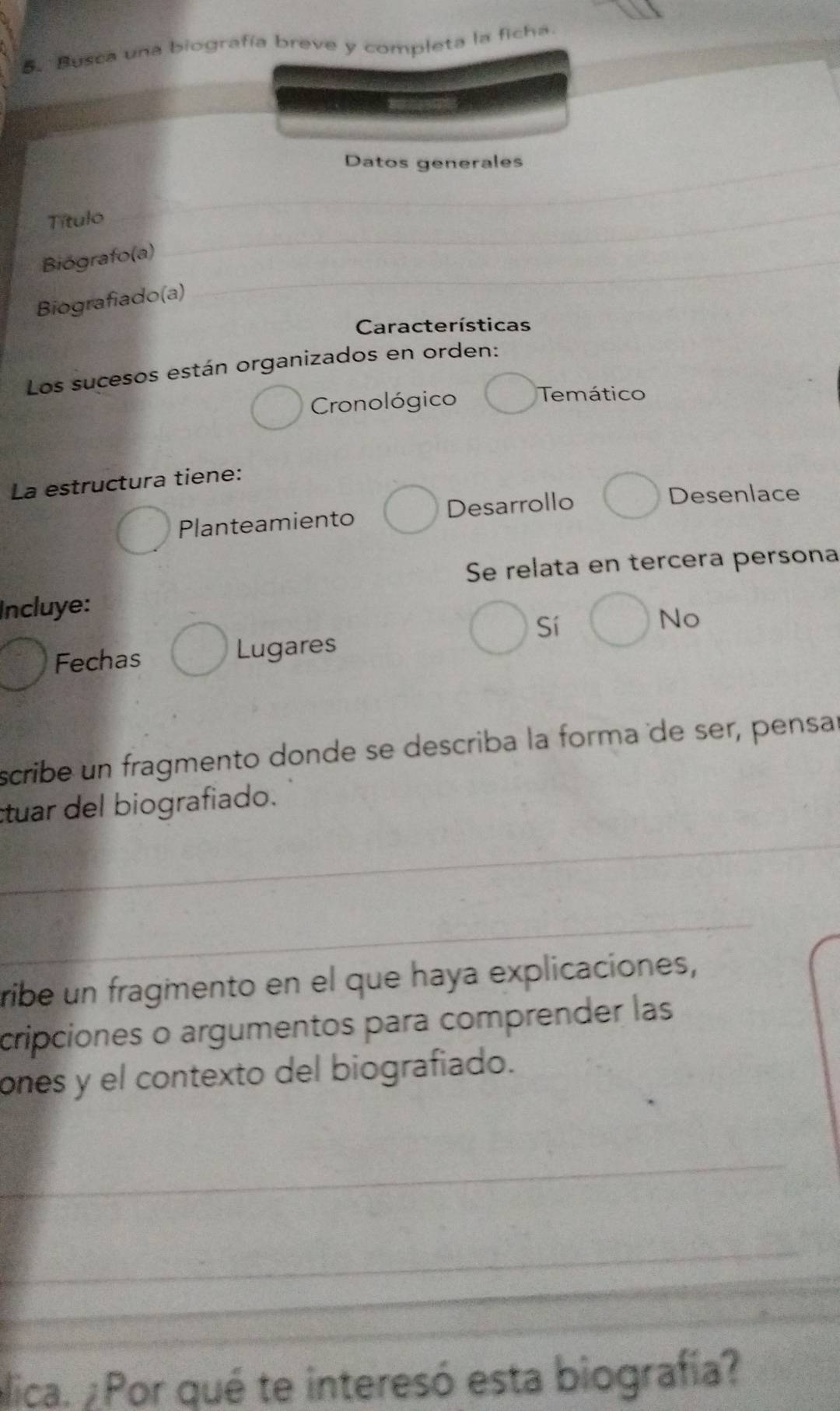 Busca una biografía breve y completa la ficha
Datos generales_
Título
Biógrafo(a)_
_
Biografiado(a)
Características
Los sucesos están organizados en orden:
Cronológico Temático
La estructura tiene:
Planteamiento Desarrollo
Desenlace
Se relata en tercera persona
Incluye:
Sí
No
Fechas Lugares
scribe un fragmento donde se describa la forma de ser, pensar
ctuar del biografiado.
_
_
ribe un fragmento en el que haya explicaciones,
cripciones o argumentos para comprender las
ones y el contexto del biografiado.
_
_
_
_
alica. ¿Por qué te interesó esta biografía?