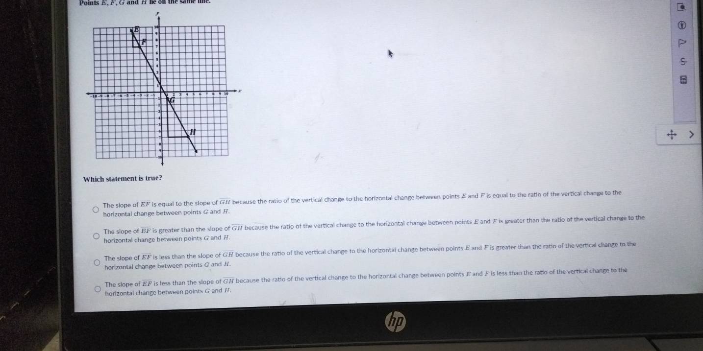 Points E, F
+ 
Which statement is true?
The slope of overline EF is equal to the slope c ifoverline GH because the ratio of the vertical change to the horizontal change between points E and F is equal to the ratio of the vertical change to the
horizontal change between points G and H.
The siope of overline EF is greater than the slope of GH because the ratio of the vertical change to the horizontal change between points E and F is greater than the ratio of the vertical change to the
horizontal change between points G and H.
The slope of EF is less than the slope of GH because the ratio of the vertical change to the horizontal change between points E and F is greater than the ratio of the vertical change to the
horizontal change between points G and H.
The slope of overline EF is less than the slope of GH because the ratio of the vertical change to the horizontal change between points E and F is less than the ratio of the vertical change to the
horizontal change between points G and H.