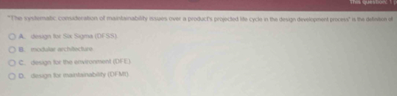 This question: 
"The systematic consideration of maintainability issues over a product's projected life cycle in the design development process" is the definition of
A. design for Six Sigma (DFSS)
B. modular architecture
C. design for the environment (DFE).
D. design for maintainability (DFMt)