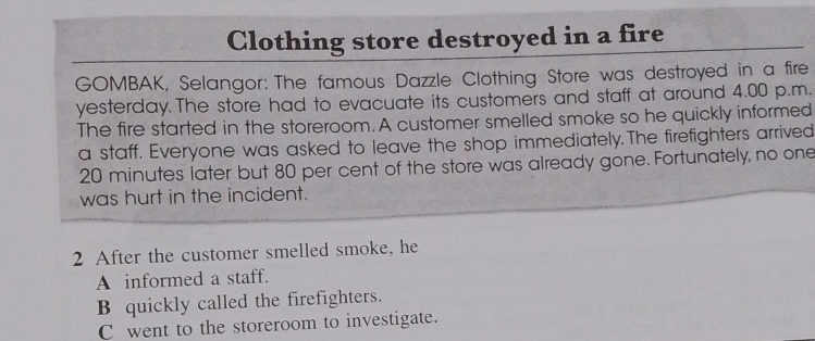 Clothing store destroyed in a fire
GOMBAK, Selangor: The famous Dazzle Clothing Store was destroyed in a fire
yesterday. The store had to evacuate its customers and staff at around 4.00 p.m.
The fire started in the storeroom. A customer smelled smoke so he quickly informed
a staff. Everyone was asked to leave the shop immediately.The firefighters arrived
20 minutes later but 80 per cent of the store was already gone. Fortunately, no one
was hurt in the incident.
2 After the customer smelled smoke, he
A informed a staff.
B quickly called the firefighters.
C went to the storeroom to investigate.