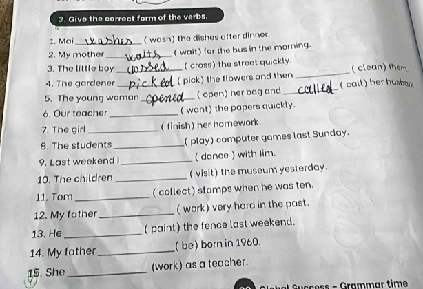 Give the correct form of the verbs. 
1. Mai_ ( wash) the dishes after dinner. 
2. My mother_ 
( wait) for the bus in the morning. 
3. The little boy ( cross) the street quickly. 
4. The gardener_ ( pick) the flowers and then _( clean) them 
5. The young woman _( open) her bag and _( call) her husban 
6. Our teacher_ ( want) the papers quickly. 
7. The girl _( finish) her homework. 
8. The students _(play) computer games last Sunday. 
9. Last weekend I_ ( dance ) with Jim. 
10. The children _(visit) the museum yesterday. 
11. Tom _( collect) stamps when he was ten. 
12. My father _(work) very hard in the past. 
13. He_ ( paint) the fence last weekend. 
14. My father_ ( be) born in 1960. 
15. She _(work) as a teacher. 
s - Grammar time